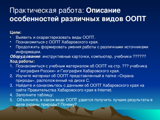 Практическая работа: Описание особенностей различных видов ООПТ Цели:  Выявить и охарактеризовать виды ООПТ. Познакомиться с ООПТ Хабаровского края. Продолжить формировать умения работы с различными источниками информации. Оборудование : инструктивные карточки, компьютер, учебники ?????? Ход работы: Познакомиться с учебным материалом об ООПТ на стр. ??? учебника «География России» и География Хабаровского края. Изучите материал об ООПТ представленный в папке «Охрана природы», расположенный на диске С. Найдите и ознакомьтесь с данными об ООПТ Хабаровского края на сайте Правительства Хабаровского края в Internet . Заполните таблицу:  Объясните, в каком виде ООПТ удается получить лучшие результаты в деле охраны природы? Почему? 