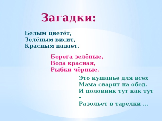 Загадки:  Белым цветёт, Зелёным висит, Красным падает. Берега зелёные, Вода красная, Рыбки чёрные. Это кушанье для всех Мама сварит на обед. И половник тут как тут – Разольет в тарелки ... 