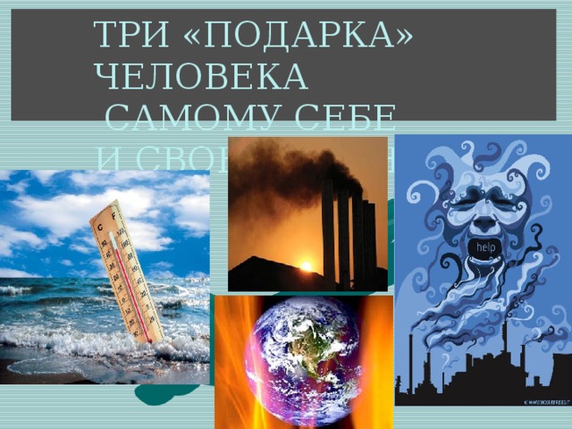 ТРИ «ПОДАРКА» ЧЕЛОВЕКА  САМОМУ СЕБЕ  И СВОЕЙ ПЛАНЕТЕ 