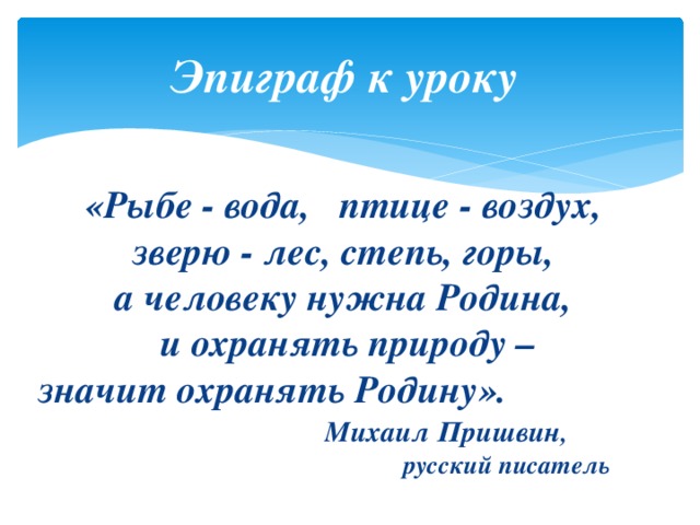 Эпиграф к уроку  «Рыбе - вода, птице - воздух, зверю - лес, степь, горы,  а человеку нужна Родина,  и охранять природу –  значит охранять Родину».    Михаил Пришвин ,  русский писатель 