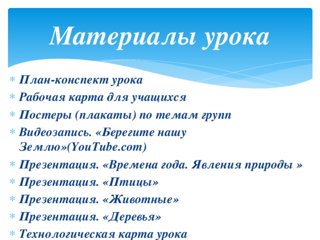 Материалы урока План-конспект урока Рабочая карта для учащихся Постеры (плакаты) по темам групп Видеозапись. «Берегите нашу Землю»(YouTube.com) Презентация. «Времена года. Явления природы » Презентация. «Птицы» Презентация. «Животные» Презентация. «Деревья» Технологическая карта урока 