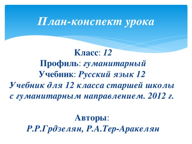 План-конспект  урока  Класс : 12  Профиль : гуманитарный  Учебник : Русский язык 12  Учебник для 12 класса старшей школы  с гуманитарным направлением. 2012 г.  Авторы :  Р.Р.Грдзелян, Р.А.Тер-Аракелян 