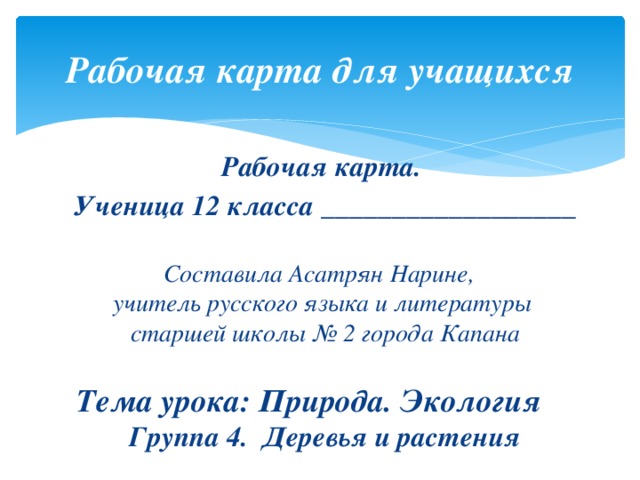 Рабочая карта для учащихся Рабочая карта. Ученица 12 класса __________________  Составила Асатрян Нарине,  учитель русского языка и литературы  старшей школы № 2 города Капана   Тема урока: Природа. Экология  Группа 4. Деревья и растения 