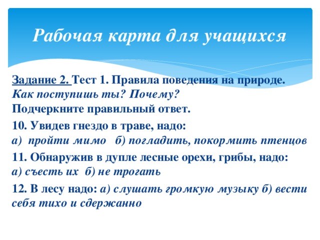 Рабочая карта для учащихся Задание 2. Тест 1. Правила поведения на природе. Как поступишь ты? Почему?  Подчеркните правильный ответ. 10. Увидев гнездо в траве, надо:  а) пройти мимо б) погладить, покормить птенцов 11. Обнаружив в дупле лесные орехи, грибы, надо:  а) съесть их б) не трогать 12. В лесу надо: а) слушать громкую музыку б) вести себя тихо и сдержанно   