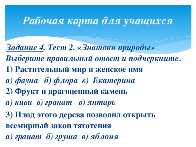 Рабочая карта для учащихся Задание 4 . Тест 2. «Знатоки природы»  Выберите правильный ответ и подчеркните .  1) Растительный мир и женское имя  а) фауна б) флора в) Екатерина  2) Фрукт и драгоценный камень  а) киви в) гранат в) янтарь 3) Плод этого дерева позволил открыть всемирный закон тяготения  а) гранат б) груша в) яблоня 