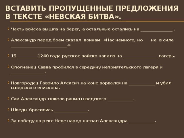 Вставить пропущенные предложения в тексте «Невская битва». Часть войска вышла на берег, а остальные остались на ________________ .  Александр перед боем сказал воинам: «Нас немного, но не в силе ____________________________.»  15 __________1240 года русское войско напало на _________________ лагерь.  Ополченец Савва пробился в середину неприятельского лагеря и _________________.  Новгородец Гаврило Алексич на коне ворвался на _____________ и убил шведского епископа.  Сам Александр тяжело ранил шведского _____________.  Шведы бросились _________________.  За победу на реке Неве народ назвал Александра _____________.  