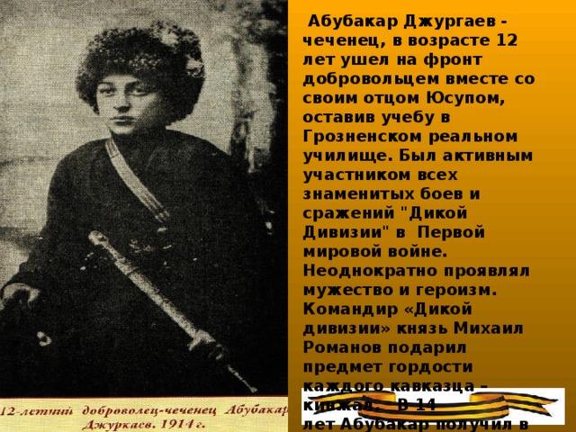Абубакар Джургаев - чеченец, в возрасте 12  лет ушел на фронт добровольцем вместе со своим отцом Юсупом, оставив учебу в Грозненском реальном училище. Был активным участником всех знаменитых боев и сражений 