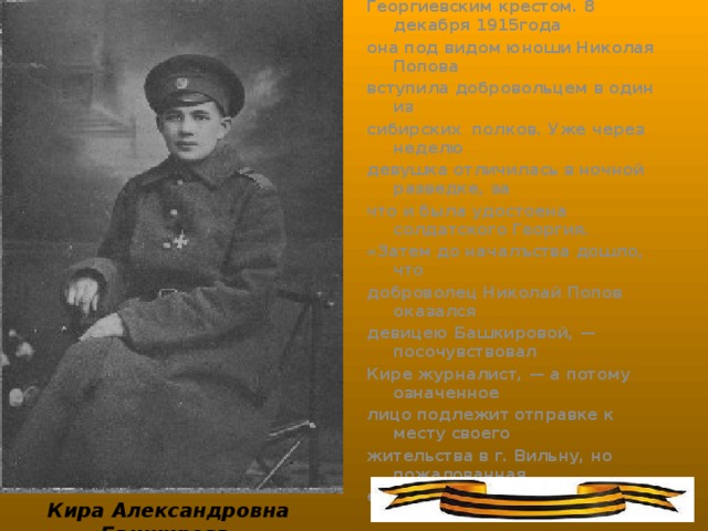 Ученица 6-го класса виленского высшего Мариинского училища Кира Башкирова, за свои боевые подвиги была награждена Георгиевским крестом. 8 декабря 1915года она под видом юноши Николая Попова вступила добровольцем в один из сибирских полков. Уже через неделю девушка отличилась в ночной разведке, за что и была удостоена солдатского Георгия. «Затем до началъства дошло, что доброволец Николай Попов оказался девицею Башкировой, — посочувствовал Кире журналист, — а потому означенное лицо подлежит отправке к месту своего жительства в г. Вильну, но пожалованная ей боевая наградка... была за нею признана». Однако Кира домой не явилась, а вновь оказалась на фронте, но уже в другой воинской части.   Кира Александровна Башкирова
