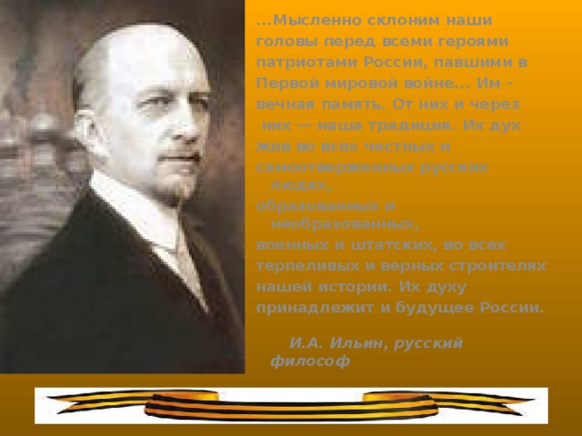 ...Мысленно склоним наши головы перед всеми героями патриотами России, павшими в Первой мировой войне... Им – вечная память. От них и через  них — наша традиция. Их дух жив во всех честных и самоотверженных русских людях, образованных и необразованных, военных и штатских, во всех терпеливых и верных строителях нашей истории. Их духу принадлежит и будущее России.   И.А. Ильин, русский философ