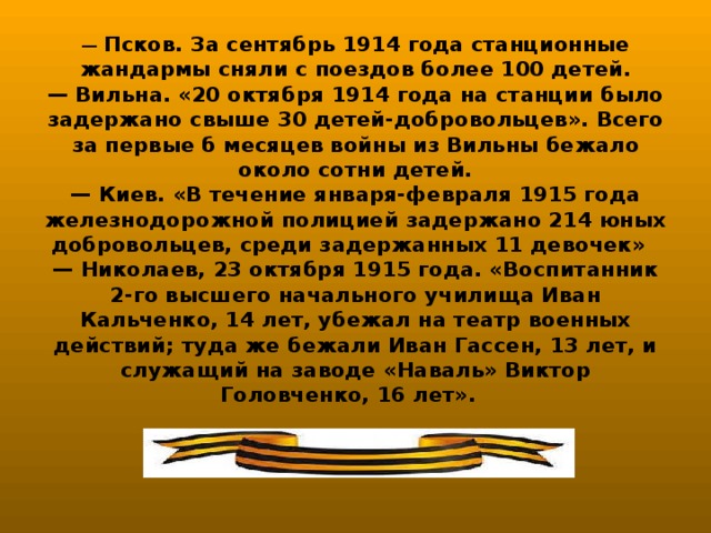 — Псков. За сентябрь 1914 года станционные жандармы сняли с поездов более 100 детей.  — Вильна. «20 октября 1914 года на станции было задержано свыше 30 детей-добровольцев». Всего за первые б месяцев войны из Вильны бежало около сотни детей.  — Киев. «В течение января-февраля 1915 года железнодорожной полицией задержано 214 юных добровольцев, среди задержанных 11 девочек»  — Николаев, 23 октября 1915 года. «Воспитанник 2-го высшего начального училища Иван Кальченко, 14 лет, убежал на театр военных действий; туда же бежали Иван Гассен, 13 лет, и служащий на заводе «Наваль» Виктор Головченко, 16 лет».