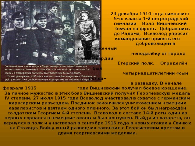 24 декабря 1914 года гимназист  5-го класса 1-й петроградской  гимназии Воля Вишневский  бежал на фронт. Добравшись  до Радома, Всеволод упросил  командование принять его  добровольцем в расположенный  неподалёку от города лейб-гвардии  Егерский полк. Определён был  четырнадцатилетний «сын полка»  в разведку. В начале февраля 1915 года Вишневский получил боевое крещение. За личное мужество в этих боях Вишневский получил Георгиевскую медаль IV степени. 27 июля 1915 года Всеволод участвовал в схватке с германским кирасирским разъездом. Поединок закончился уничтожением немецких кавалеристов и взятием одного пленного. За этот бой он был награждён солдатским Георгием 4-й степени. Всеволод в составе 14-й роты один из первых ворвался в немецкие окопы и был контужен. Выйдя из лазарета, он вернулся в полк и участвовал в сентябре 1916 года в новых атаках у Свинюх на Стоходе. Войну юный разведчик закончил с Георгиевским крестом и двумя георгиевскими медалями.