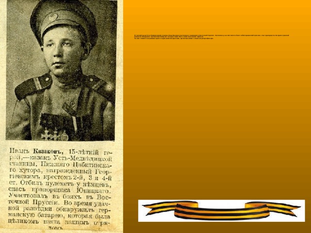 15-летний казак Усть-Медведицкой станицы Иван Казаков участвовал в сражениях в Восточной Пруссии. Несколько раз отличился в боях: отбил вражеский пулемет, спас прапорщика. Во время удачной разведки обнаружил германскую батарею, которая затем была захвачена нашим отрядом.  За свои подвиги награжден тремя Георгиевскими крестами, тремя медалями и званием унтер-офицера.