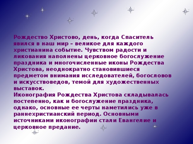 Рождество Христово, день, когда Спаситель явился в наш мир – великое для каждого христианина событие. Чувством радости и ликования наполнены церковное богослужение праздника и многочисленные иконы Рождества Христова, неоднократно становившиеся предметом внимания исследователей, богословов и искусствоведов, темой для художественных выставок. Иконография Рождества Христова складывалась постепенно, как и богослужение праздника, однако, основные ее черты наметились уже в раннехристианский период. Основными источниками иконографии стали Евангелие и церковное предание.   