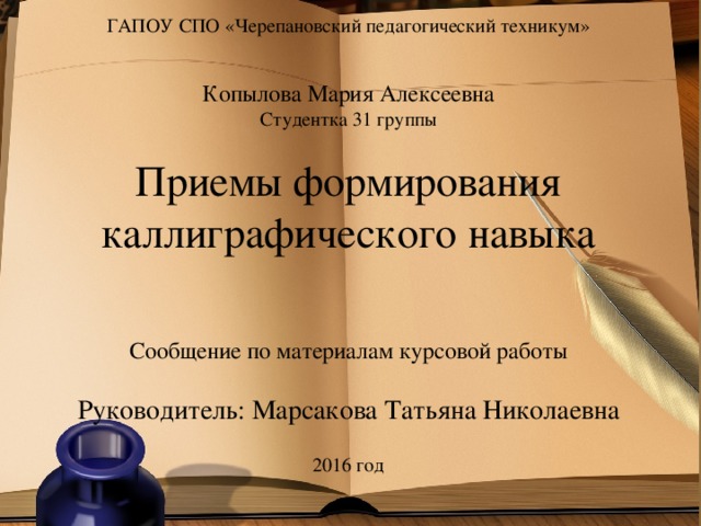 ГАПОУ СПО «Черепановский педагогический техникум» Копылова Мария Алексеевна Студентка 31 группы Приемы формирования каллиграфического навыка Сообщение по материалам курсовой работы Руководитель: Марсакова Татьяна Николаевна 2016 год