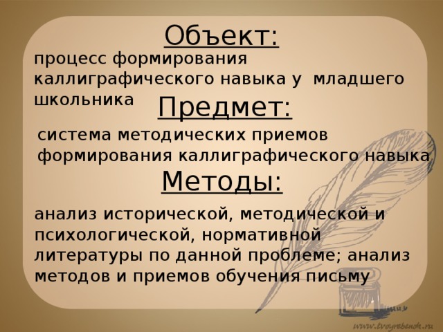 Объект: процесс формирования каллиграфического навыка у младшего школьника Предмет: система методических приемов формирования каллиграфического навыка Методы: анализ исторической, методической и психологической, нормативной литературы по данной проблеме; анализ методов и приемов обучения письму