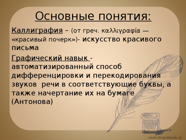 Основные понятия: Каллиграфия – (от греч. καλλιγραφία — «красивый почерк»)- искусство красивого письма Графический навык - автоматизированный способ дифференцировки и перекодирования звуков речи в соответствующие буквы, а также начертание их на бумаге (Антонова)