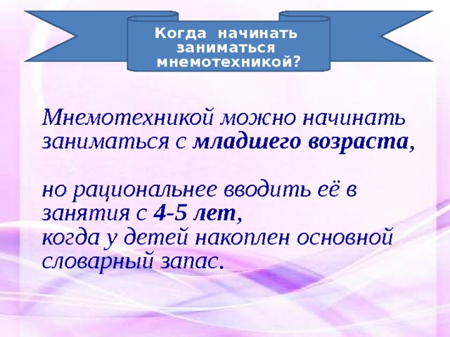 Когда начинать заниматься мнемотехникой? Мнемотехникой можно начинать заниматься с младшего возраста ,  но рациональнее вводить её в занятия с 4-5 лет , когда у детей накоплен основной словарный запас. 