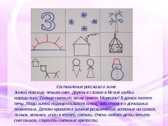 Составление рассказа о зиме. Зимой повсюду лежит снег. Деревья словно в белые шубки нарядились. Солнце светит, но не греет. Морозно! В домах топят печи. Люди зимой подкармливают птиц, заботятся о домашних животных. Детям нравятся зимние развлечения: катание на санках, лыжах, коньках, игры в хоккей, снежки. Очень любят дети лепить снеговиков, строить снежные крепости.   