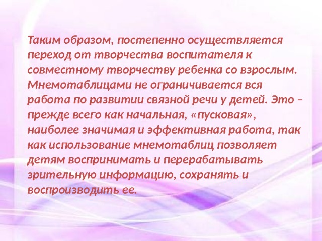 Таким образом, постепенно осуществляется переход от творчества воспитателя к совместному творчеству ребенка со взрослым. Мнемотаблицами не ограничивается вся работа по развитии связной речи у детей. Это – прежде всего как начальная, «пусковая», наиболее значимая и эффективная работа, так как использование мнемотаблиц позволяет детям воспринимать и перерабатывать зрительную информацию, сохранять и воспроизводить ее. 