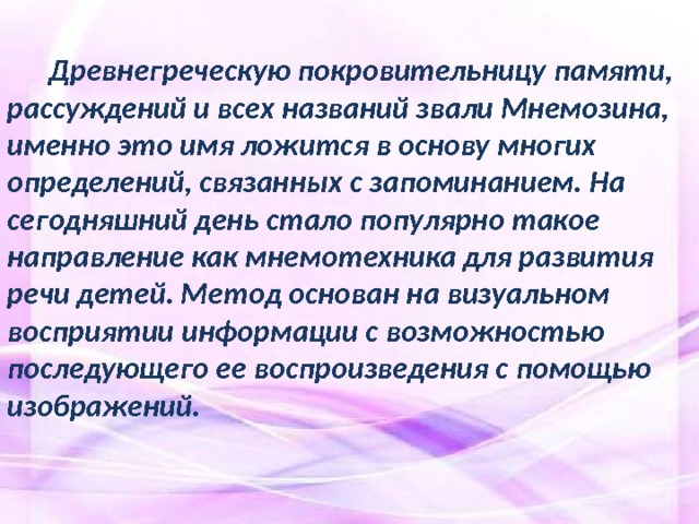  Древнегреческую покровительницу памяти, рассуждений и всех названий звали Мнемозина, именно это имя ложится в основу многих определений, связанных с запоминанием. На сегодняшний день стало популярно такое направление как мнемотехника для развития речи детей. Метод основан на визуальном восприятии информации с возможностью последующего ее воспроизведения с помощью изображений.  