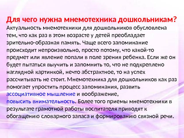 Для чего нужна мнемотехника дошкольникам? Актуальность мнемотехники для дошкольников обусловлена тем, что как раз в этом возрасте у детей преобладает зрительно-образная память. Чаще всего запоминание происходит непроизвольно, просто потому, что какой-то предмет или явление попали в поле зрения ребенка. Если же он будет пытаться выучить и запомнить то, что не подкреплено наглядной картинкой, нечто абстрактное, то на успех рассчитывать не стоит. Мнемотехника для дошкольников как раз помогает упростить процесс запоминания, развить ассоциативное мышление и воображение, повысить внимательность . Более того приемы мнемотехники в результате грамотной работы воспитателя приводят к обогащению словарного запаса и формированию связной речи.  