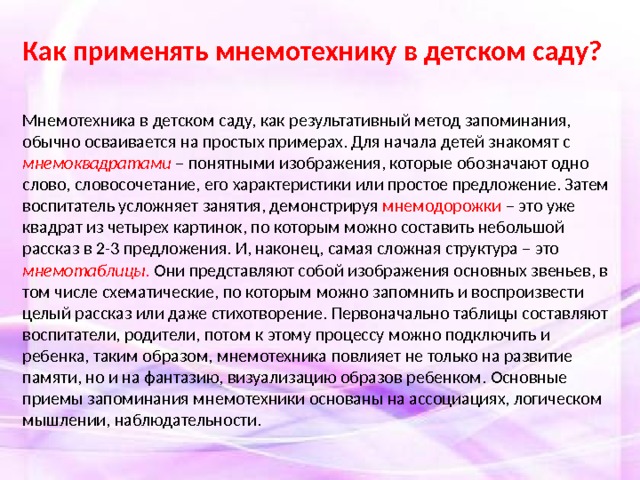 Как применять мнемотехнику в детском саду? Мнемотехника в детском саду, как результативный метод запоминания, обычно осваивается на простых примерах. Для начала детей знакомят с мнемоквадратами – понятными изображения, которые обозначают одно слово, словосочетание, его характеристики или простое предложение. Затем воспитатель усложняет занятия, демонстрируя мнемодорожки – это уже квадрат из четырех картинок, по которым можно составить небольшой рассказ в 2-3 предложения. И, наконец, самая сложная структура – это мнемотаблицы. Они представляют собой изображения основных звеньев, в том числе схематические, по которым можно запомнить и воспроизвести целый рассказ или даже стихотворение. Первоначально таблицы составляют воспитатели, родители, потом к этому процессу можно подключить и ребенка, таким образом, мнемотехника повлияет не только на развитие памяти, но и на фантазию, визуализацию образов ребенком. Основные приемы запоминания мнемотехники основаны на ассоциациях, логическом мышлении, наблюдательности.  