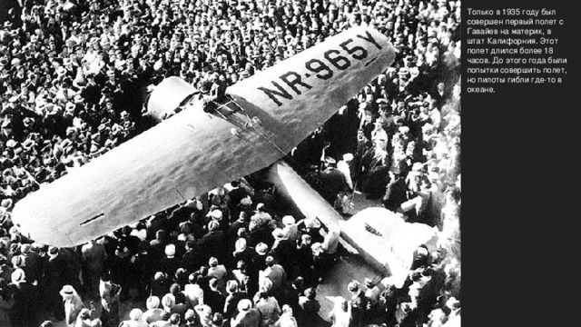  Только в 1935 году был совершен первый полет с Гавайев на материк, в штат Калифорния. Этот полет длился более 18 часов. До этого года были попытки совершить полет, но пилоты гибли где-то в океане.  Only in 1935, the first flight   from Hawaii to the mainland in California was made . This  flight lasted more than 18 hours . Until this year, there have been attempts to make a flight , but the pilot died somewhere in the ocean. 