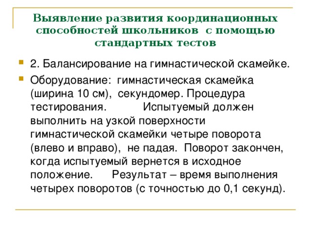 Выявление развития координационных способностей школьников с помощью стандартных тестов 2. Балансирование на гимнастической скамейке. Оборудование: гимнастическая скамейка (ширина 10 см), секундомер. Процедура тестирования.  Испытуемый должен выполнить на узкой поверхности гимнастической скамейки четыре поворота (влево и вправо), не падая. Поворот закончен, когда испытуемый вернется в исходное положение.  Результат – время выполнения четырех поворотов (с точностью до 0,1 секунд). 