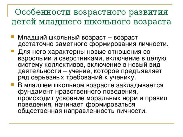 Особенности возрастного развития детей младшего школьного возраста Младший школьный возраст – возраст достаточно заметного формирования личности. Для него характерны новые отношения со взрослыми и сверстниками, включение в целую систему коллективов, включение в новый вид деятельности – учение, которое предъявляет ряд серьёзных требований к ученику. В младшем школьном возрасте закладывается фундамент нравственного поведения, происходит усвоение моральных норм и правил поведения, начинает формироваться общественная направленность личности. 