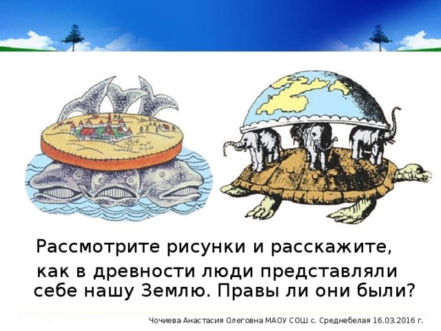 Рассмотрите рисунки и расскажите, как в древности люди представляли себе нашу Землю. Правы ли они были? Чочиева Анастасия Олеговна МАОУ СОШ с. Среднебелая 16.03.2016 г.