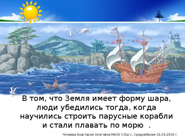 В том, что Земля имеет форму шара, люди убедились тогда, когда научились строить парусные корабли и стали плавать по морю . Чочиева Анастасия Олеговна МАОУ СОШ с. Среднебелая 16.03.2016 г.