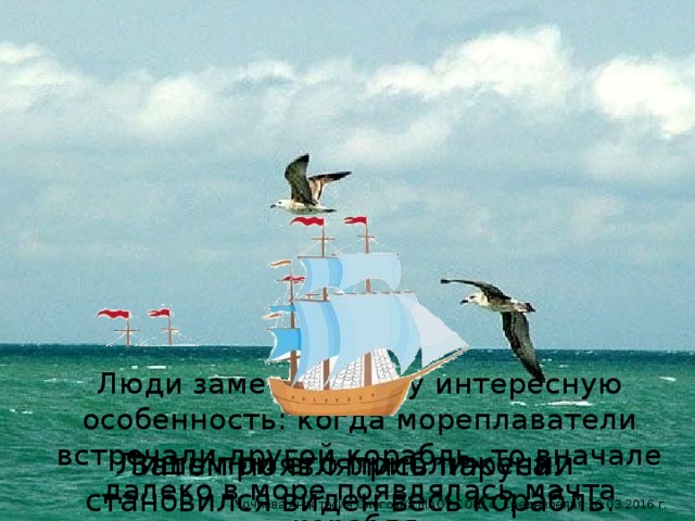 Люди заметили одну интересную особенность: когда мореплаватели встречали другой корабль, то вначале далеко в море появлялась мачта корабля. Лишь при его приближении становился виден весь корабль. Затем появлялись паруса. Чочиева Анастасия Олеговна МАОУ СОШ с. Среднебелая 16.03.2016 г.