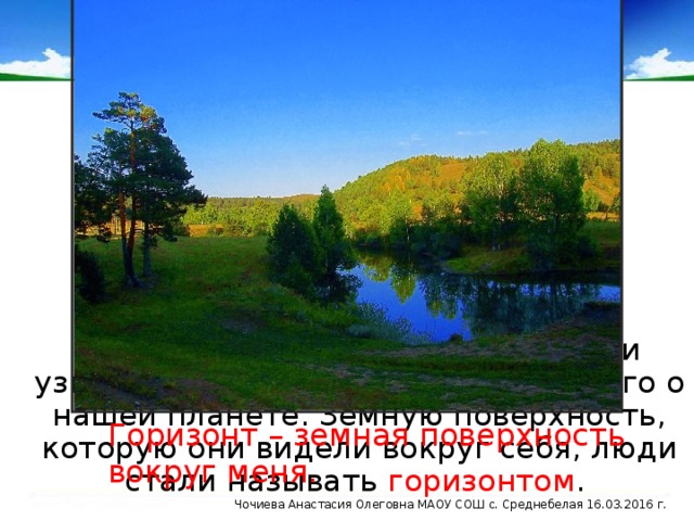 Отправляясь в путешествия, люди узнавали всё больше и больше нового о нашей планете. Земную поверхность, которую они видели вокруг себя, люди стали называть горизонтом . Горизонт – земная поверхность вокруг меня. Чочиева Анастасия Олеговна МАОУ СОШ с. Среднебелая 16.03.2016 г.