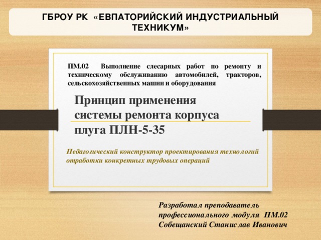 ГБРОУ РК «ЕВПАТОРИЙСКИЙ ИНДУСТРИАЛЬНЫЙ ТЕХНИКУМ» ПМ.02 Выполнение слесарных работ по ремонту и техническому обслуживанию автомобилей, тракторов, сельскохозяйственных машин и оборудования Принцип применения системы ремонта корпуса плуга ПЛН-5-35 Педагогический конструктор проектирования технологий отработки конкретных трудовых операций Разработал преподаватель профессионального модуля ПМ.02 Собещанский Станислав Иванович