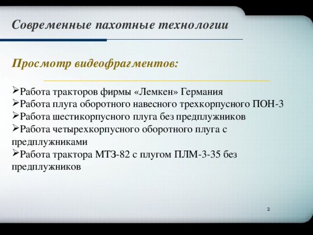 Современные пахотные технологии Просмотр видеофрагментов: Работа тракторов фирмы «Лемкен» Германия Работа плуга оборотного навесного трехкорпусного ПОН-3 Работа шестикорпусного плуга без предплужников Работа четырехкорпусного оборотного плуга с предплужниками Работа трактора МТЗ-82 с плугом ПЛМ-3-35 без предплужников