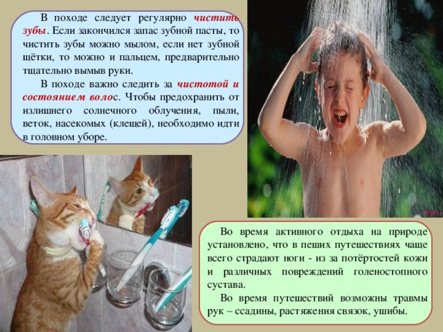 В походе следует регулярно чистить зубы . Если закончился запас зубной пасты, то чистить зубы можно мылом, если нет зубной щётки, то можно и пальцем, предварительно тщательно вымыв руки. В походе важно следить за чистотой и состоянием воло с. Чтобы предохранить от излишнего солнечного облучения, пыли, веток, насекомых (клещей), необходимо идти в головном уборе. Во время активного отдыха на природе установлено, что в пеших путешествиях чаще всего страдают ноги - из за потёртостей кожи и различных повреждений голеностопного сустава. Во время путешествий возможны травмы рук – ссадины, растяжения связок, ушибы. 