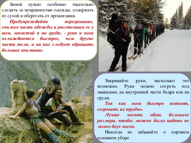 Зимой нужно особенно тщательно следить за исправностью одежды, содержать ее сухой и оберегать от прожигания. Предупреждайте перегревание, снимая часть одежды и расстегивая ее у шеи, запястий и на груди; - руки и ноги охлаждаются быстрее, чем другие части тела, и на них следует обращать большее внимание. Закрывайте руки, насколько это возможно. Руки можно согреть под мышками, на внутренней части бедра или на груди. Так как ноги быстро потеют, согревать их трудно. Лучше носить обувь большего размера, чтобы можно было надеть не менее двух носок. Никогда не забывайте о хорошем головном уборе 