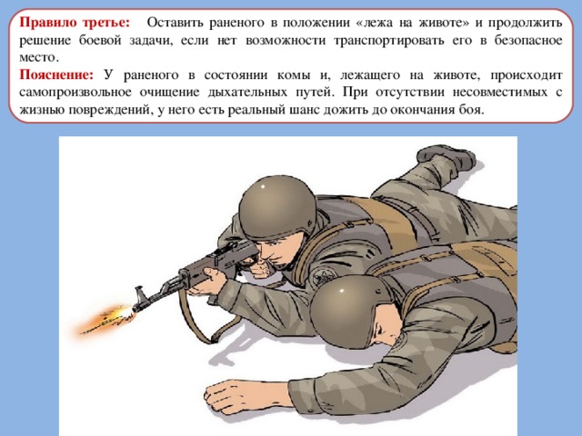 Правило третье: Оставить раненого в положении «лежа на животе» и продолжить решение боевой задачи, если нет возможности транспортировать его в безопасное место. Пояснение: У раненого в состоянии комы и, лежащего на животе, происходит самопроизвольное очищение дыхательных путей. При отсутствии несовместимых с жизнью повреждений, у него есть реальный шанс дожить до окончания боя. 