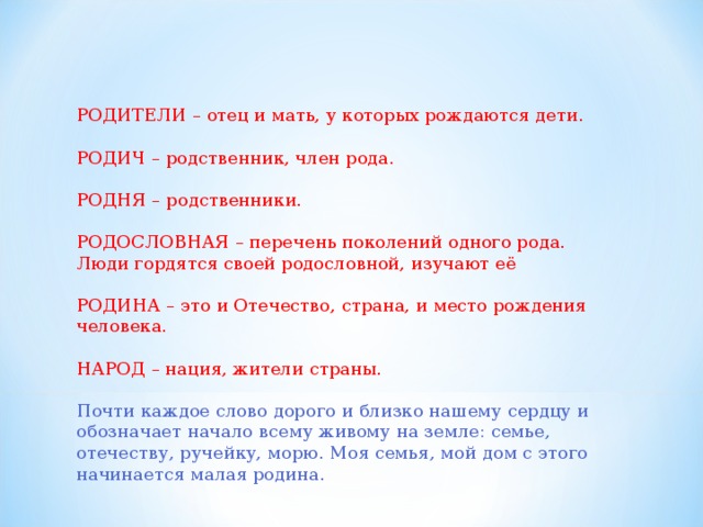 РОДИТЕЛИ – отец и мать, у которых рождаются дети. РОДИЧ – родственник, член рода. РОДНЯ – родственники. РОДОСЛОВНАЯ – перечень поколений одного рода. Люди гордятся своей родословной, изучают её РОДИНА – это и Отечество, страна, и место рождения человека. НАРОД – нация, жители страны. Почти каждое слово дорого и близко нашему сердцу и обозначает начало всему живому на земле: семье, отечеству, ручейку, морю. Моя семья, мой дом с этого начинается малая родина. 
