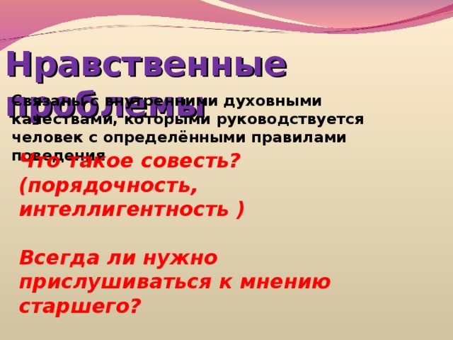 Нравственные проблемы Связаны с внутренними духовными качествами, которыми руководствуется человек с определёнными правилами поведения Что такое совесть? (порядочность, интеллигентность )  Всегда ли нужно прислушиваться к мнению старшего?  Следует ли помогать ближнему? 
