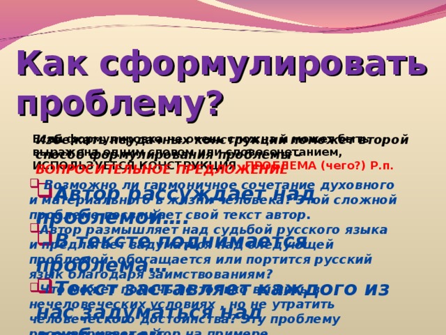 Как сформулировать проблему? Если формулировка не очень сложна и может быть выражена одним словом или словосочетанием, ИСПОЛЬЗУЕТСЯ КОНСТРУКЦИЯ ПРОБЛЕМА (чего?) Р.п. Избежать неудачных конструкций поможет второй способ формулирования проблемы – ВОПРОСИТЕЛЬНОЕ ПРЕДЛОЖЕНИЕ  Возможно ли гармоничное сочетание духовного и материального в жизни человека? Этой сложной проблеме посвящает свой текст автор. Автор размышляет над судьбой русского языка и предлагает задуматься над следующей проблемой: обогащается или портится русский язык благодаря заимствованиям? Что может помочь не только выжить в нечеловеческих условиях , но не утратить человеческого достоинства? Эту проблему рассматривает автор на примере…  Автор рассуждает над проблемой…. В тексте поднимается проблема… Текст заставляет каждого из нас задуматься над проблемой… 