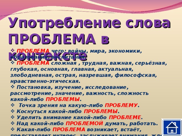 Употребление слова ПРОБЛЕМА в контексте  ПРОБЛЕМА чего: войны, мира, экономики, образования, воспитания.  ПРОБЛЕМА сложная , трудная, важная, серьёзная, глубокая, основная, главная, актуальная, злободневная, острая, назревшая, философская, нравственно-этическая.  Постановка, изучение, исследование, рассмотрение, значение, важность, сложность какой-либо ПРОБЛЕМЫ .  Точка зрения на какую-либо ПРОБЛЕМУ .  Коснуться какой-либо ПРОБЛЕМЫ .  Уделить внимание какой-либо ПРОБЛЕМЕ .  Над какой-либо ПРОБЛЕМОЙ думать, работать.  Какая-либо ПРОБЛЕМА возникает, встаёт, представляет интерес, заслуживает внимания, ждёт решения. 