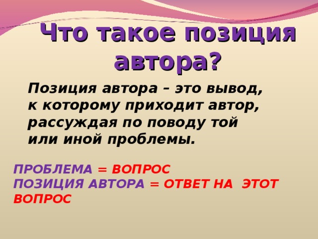 Что такое позиция автора? Позиция автора – это вывод, к которому приходит автор, рассуждая по поводу той или иной проблемы. ПРОБЛЕМА = ВОПРОС ПОЗИЦИЯ АВТОРА = ОТВЕТ НА ЭТОТ ВОПРОС 