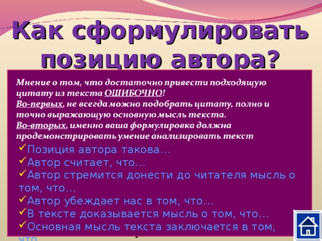 Как сформулировать позицию автора? Постарайтесь ответить на вопросы: Что хотел сказать своим читателям автор, создавая текст? Как автор оценивает описываемую конкретную ситуацию, поступки героев? Какие слова, художественные приёмы, которые выражают авторское отношение, дают оценку описываемым фактам? Позиция автора такова… Автор считает, что… Автор стремится донести до читателя мысль о том, что… Автор убеждает нас в том, что… В тексте доказывается мысль о том, что… Основная мысль текста заключается в том, что… 