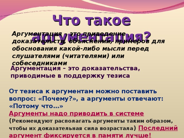 Что такое аргументация? Аргументация – это приведение доказательств, объяснений, примеров для обоснования какой-либо мысли перед слушателями (читателями) или собеседниками Аргументация – это доказательства, приводимые в поддержку тезиса От тезиса к аргументам можно поставить вопрос: «Почему?», а аргументы отвечают: «Потому что…» Аргументы надо приводить в системе ( Рекомендуют располагать аргументы таким образом, чтобы их доказательная сила возрастала )  Последний аргумент фиксируется в памяти лучше! 
