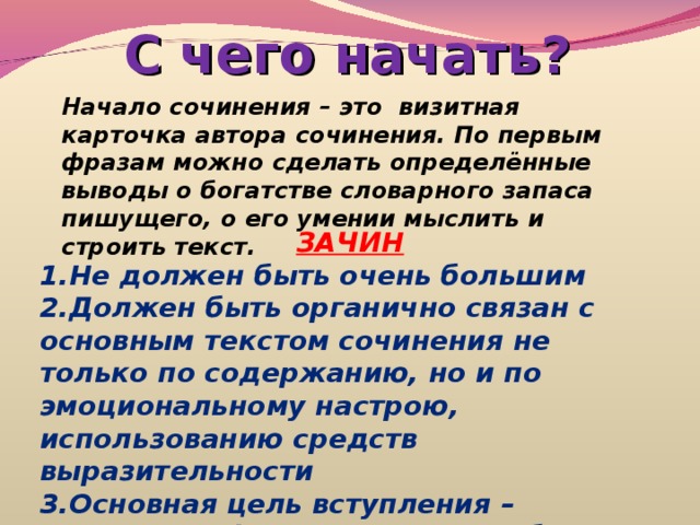 С чего начать? Начало сочинения – это визитная карточка автора сочинения. По первым фразам можно сделать определённые выводы о богатстве словарного запаса пишущего, о его умении мыслить и строить текст. ЗАЧИН Не должен быть очень большим Должен быть органично связан с основным текстом сочинения не только по содержанию, но и по эмоциональному настрою, использованию средств выразительности Основная цель вступления – подвести к формулировке проблемы. 
