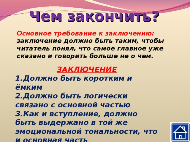 Чем закончить? Основное требование к заключению: заключение должно быть таким, чтобы читатель понял, что самое главное уже сказано и говорить больше не о чем.  ЗАКЛЮЧЕНИЕ Должно быть коротким и ёмким Должно быть логически связано с основной частью Как и вступление, должно быть выдержано в той же эмоциональной тональности, что и основная часть  