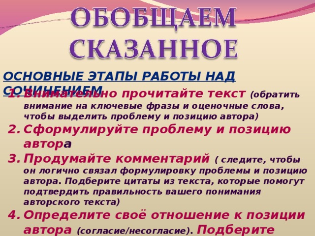 ОСНОВНЫЕ ЭТАПЫ РАБОТЫ НАД СОЧИНЕНИЕМ Внимательно прочитайте текст (обратить внимание на ключевые фразы и оценочные слова, чтобы выделить проблему и позицию автора) Сформулируйте проблему и позицию автор а Продумайте комментарий ( следите, чтобы он логично связал формулировку проблемы и позицию автора. Подберите цитаты из текста, которые помогут подтвердить правильность вашего понимания авторского текста) Определите своё отношение к позиции автора (согласие/несогласие). Подберите аргументы (они должны подтверждать или опровергать мнение автора) 