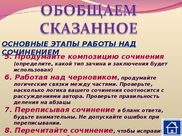 ОСНОВНЫЕ ЭТАПЫ РАБОТЫ НАД СОЧИНЕНИЕМ 5. Продумайте композицию сочинения (определите, какой тип зачина и заключения будет использован) 6. Работая над черновиком , продумайте логические связки между частями. Проверьте, насколько логика вашего сочинения соотносится с рассуждениями автора. Проверьте правильность деления на абзацы 7. Переписывая сочинение в бланк ответа, будьте внимательны. Не допускайте ошибок при переписывании. 8. Перечитайте сочинение , чтобы исправить допущенные ошибки. 