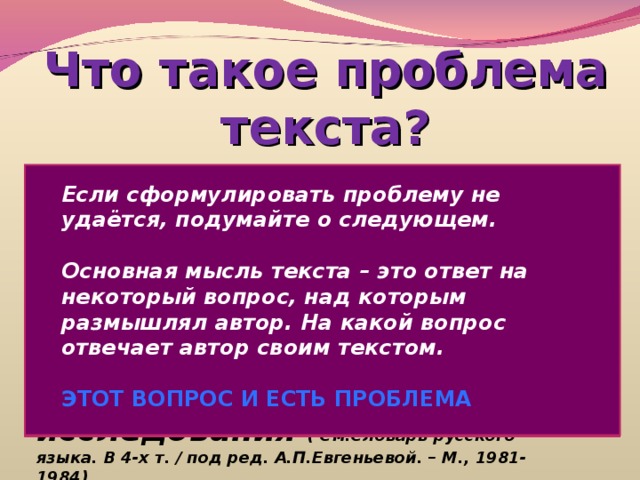 Что такое проблема текста? Problema ( лат.)-задача, вопрос   Сложный теоретический или практический вопрос, требующий решения, исследования ( См.Словарь русского языка. В 4-х т. / под ред. А.П.Евгеньевой. – М., 1981-1984) Если сформулировать проблему не удаётся, подумайте о следующем.  Основная мысль текста – это ответ на некоторый вопрос, над которым размышлял автор. На какой вопрос отвечает автор своим текстом.  ЭТОТ ВОПРОС И ЕСТЬ ПРОБЛЕМА 